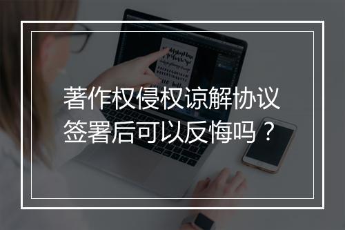 著作权侵权谅解协议签署后可以反悔吗?