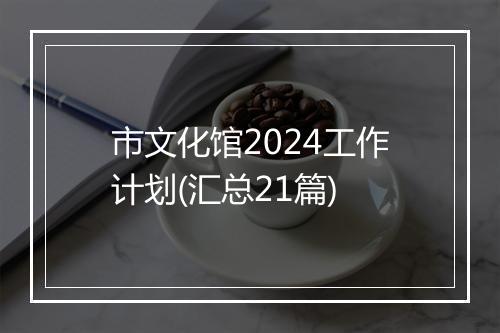 市文化馆2024工作计划(汇总21篇)