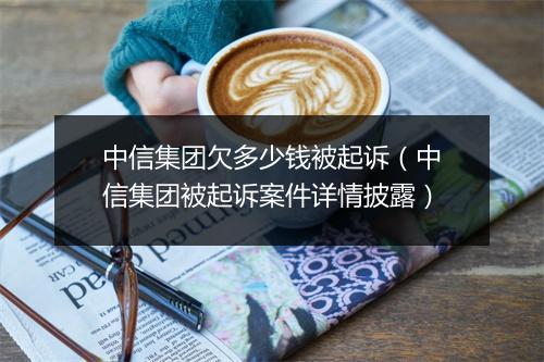 中信集团欠多少钱被起诉(中信集团被起诉案件详情披露)