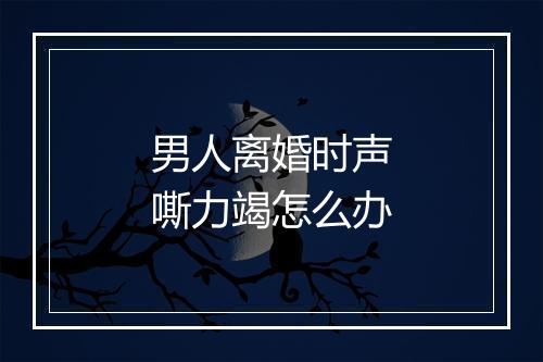 男人离婚时声嘶力竭怎么办