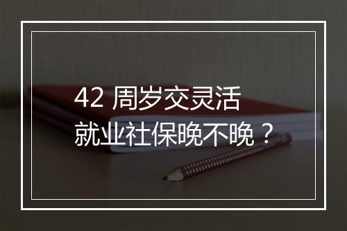 42 周岁交灵活就业社保晚不晚?