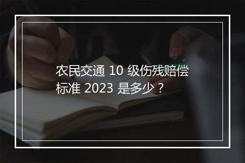农民交通 10 级伤残赔偿标准 2023 是多少?