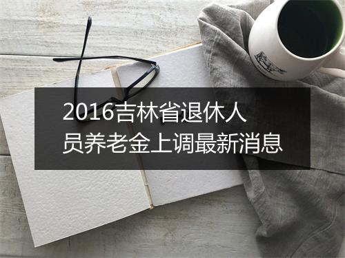 2016吉林省退休人员养老金上调最新消息