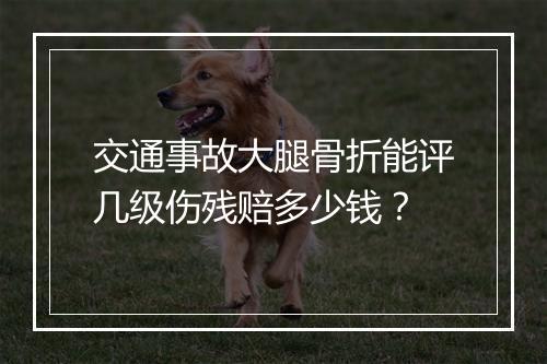 交通事故大腿骨折能评几级伤残赔多少钱?