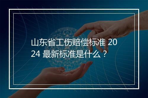山东省工伤赔偿标准 2024 最新标准是什么?