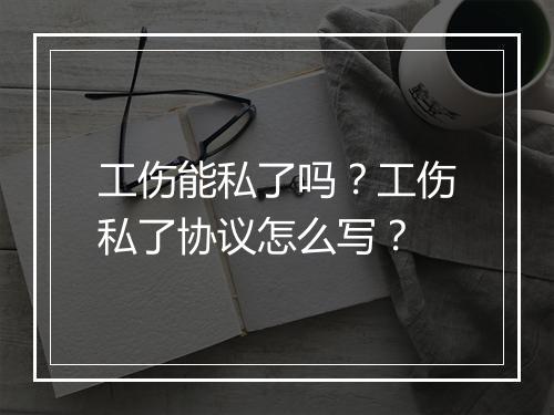 工伤能私了吗?工伤私了协议怎么写?