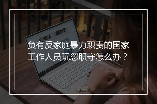 负有反家庭暴力职责的国家工作人员玩忽职守怎么办?