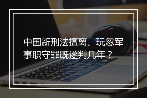 中国新刑法擅离、玩忽军事职守罪既遂判几年?