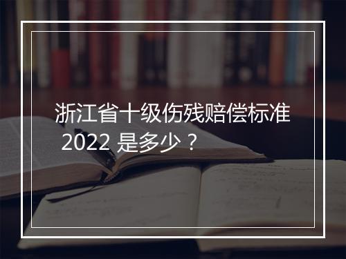 浙江省十级伤残赔偿标准 2022 是多少?