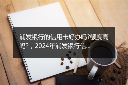 浦发银行的信用卡好办吗?额度高吗?,2024年浦发银行信用卡容易通过吗