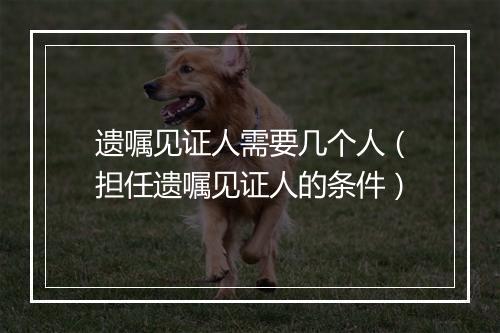 遗嘱见证人需要几个人(担任遗嘱见证人的条件)