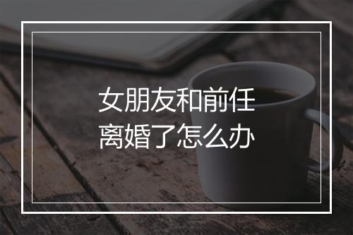 女朋友和前任离婚了怎么办
