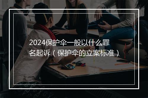 2024保护伞一般以什么罪名起诉(保护伞的立案标准)
