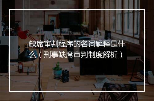 缺席审判程序的名词解释是什么(刑事缺席审判制度解析)