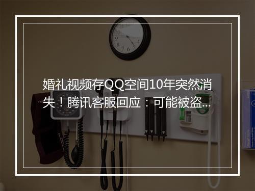 婚礼视频存QQ空间10年突然消失!腾讯客服回应:可能被盗号遭恶意删除