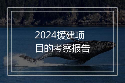 2024援建项目的考察报告