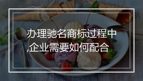 办理驰名商标过程中,企业需要如何配合