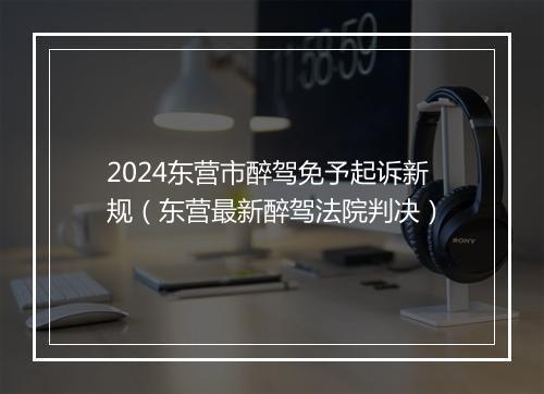 2024东营市醉驾免予起诉新规(东营最新醉驾法院判决)