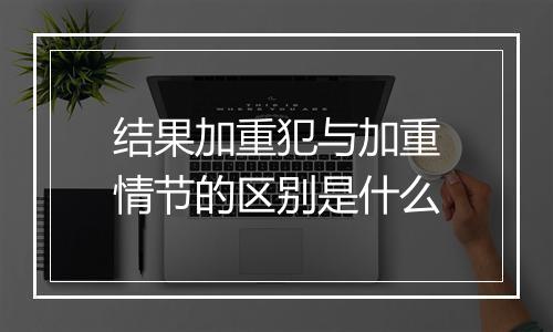 结果加重犯与加重情节的区别是什么