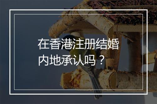 在香港注册结婚内地承认吗?