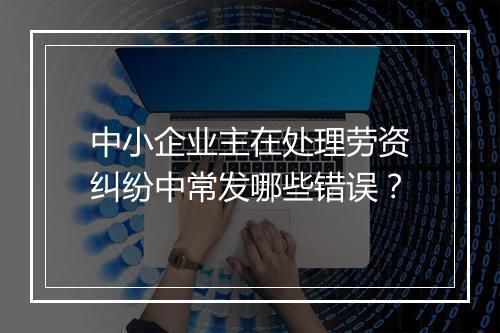 中小企业主在处理劳资纠纷中常发哪些错误?
