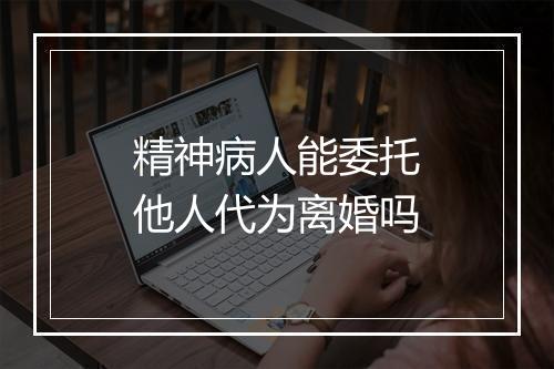 精神病人能委托他人代为离婚吗