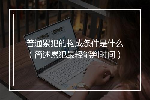 普通累犯的构成条件是什么(简述累犯最轻能判时间)