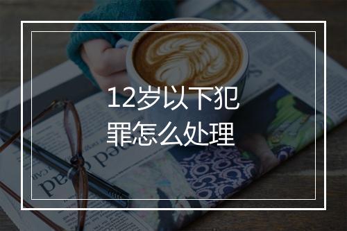 12岁以下犯罪怎么处理