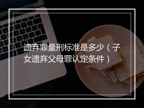 遗弃罪量刑标准是多少(子女遗弃父母罪认定条件)