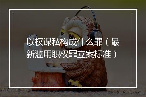 以权谋私构成什么罪(最新滥用职权罪立案标准)