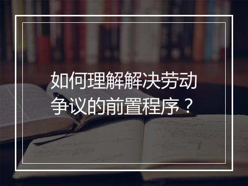如何理解解决劳动争议的前置程序?