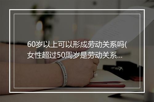 60岁以上可以形成劳动关系吗(女性超过50周岁是劳动关系吗)