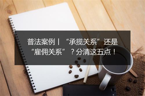 普法案例丨“承揽关系”还是“雇佣关系”?分清这五点!
