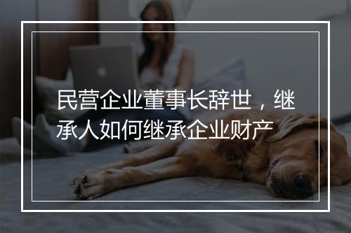 民营企业董事长辞世,继承人如何继承企业财产