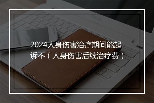 2024人身伤害治疗期间能起诉不(人身伤害后续治疗费)
