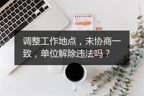 调整工作地点,未协商一致,单位解除违法吗?