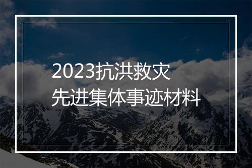 2023抗洪救灾先进集体事迹材料