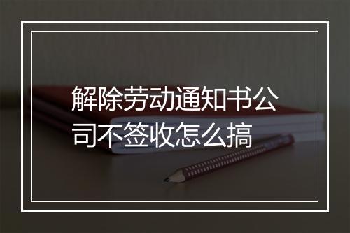 解除劳动通知书公司不签收怎么搞