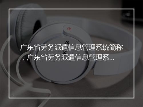 广东省劳务派遣信息管理系统简称,广东省劳务派遣信息管理系统简称叫什么