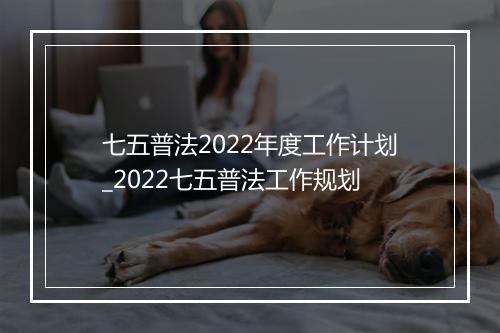 七五普法2022年度工作计划_2022七五普法工作规划