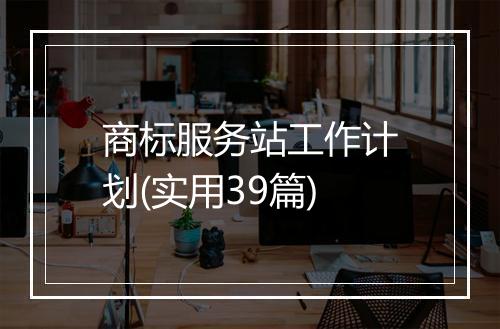 商标服务站工作计划(实用39篇)