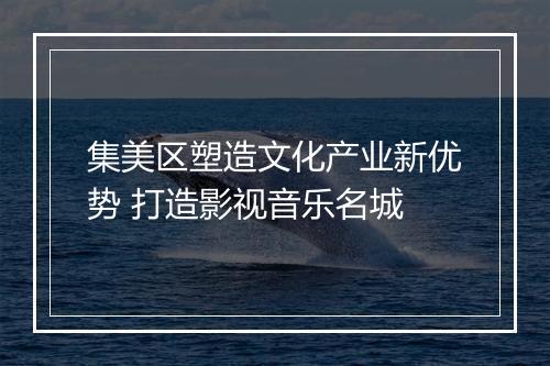 集美区塑造文化产业新优势 打造影视音乐名城