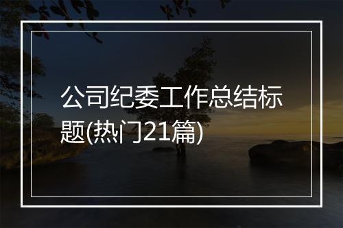公司纪委工作总结标题(热门21篇)
