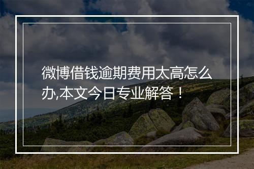 微博借钱逾期费用太高怎么办,本文今日专业解答!
