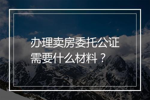 办理卖房委托公证需要什么材料?