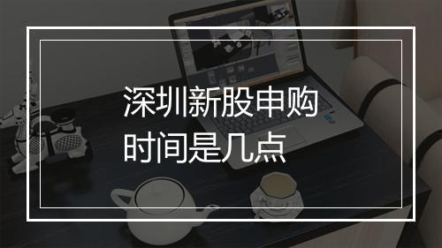 深圳新股申购时间是几点