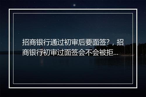 招商银行通过初审后要面签?,招商银行初审过面签会不会被拒绝