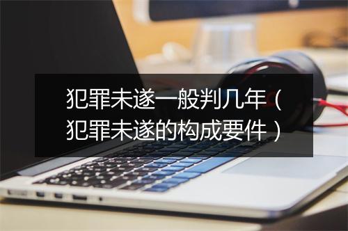 犯罪未遂一般判几年(犯罪未遂的构成要件)