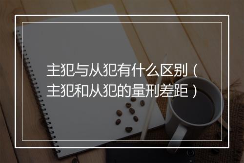 主犯与从犯有什么区别(主犯和从犯的量刑差距)