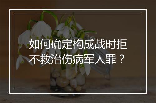 如何确定构成战时拒不救治伤病军人罪?